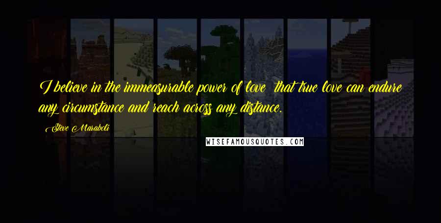 Steve Maraboli Quotes: I believe in the immeasurable power of love; that true love can endure any circumstance and reach across any distance.