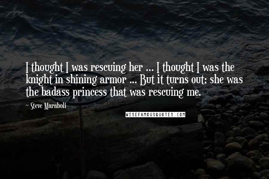 Steve Maraboli Quotes: I thought I was rescuing her ... I thought I was the knight in shining armor ... But it turns out; she was the badass princess that was rescuing me.