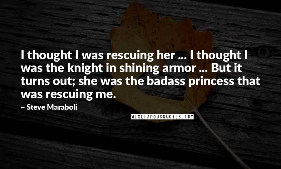 Steve Maraboli Quotes: I thought I was rescuing her ... I thought I was the knight in shining armor ... But it turns out; she was the badass princess that was rescuing me.