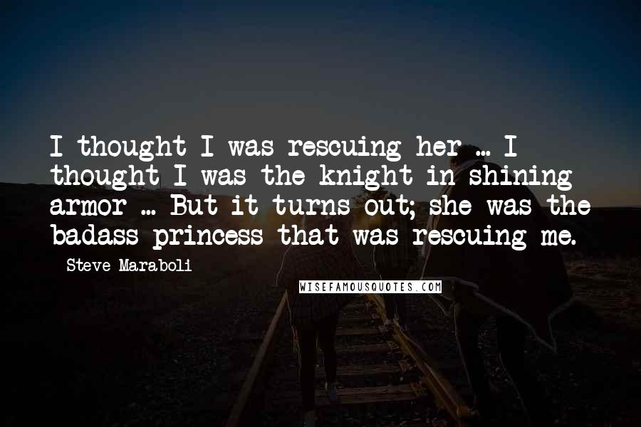 Steve Maraboli Quotes: I thought I was rescuing her ... I thought I was the knight in shining armor ... But it turns out; she was the badass princess that was rescuing me.