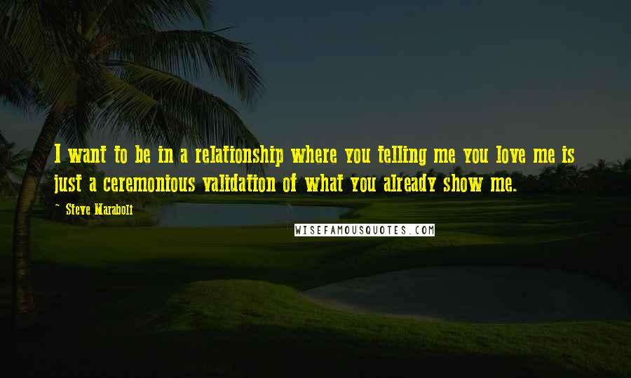 Steve Maraboli Quotes: I want to be in a relationship where you telling me you love me is just a ceremonious validation of what you already show me.