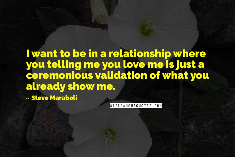 Steve Maraboli Quotes: I want to be in a relationship where you telling me you love me is just a ceremonious validation of what you already show me.