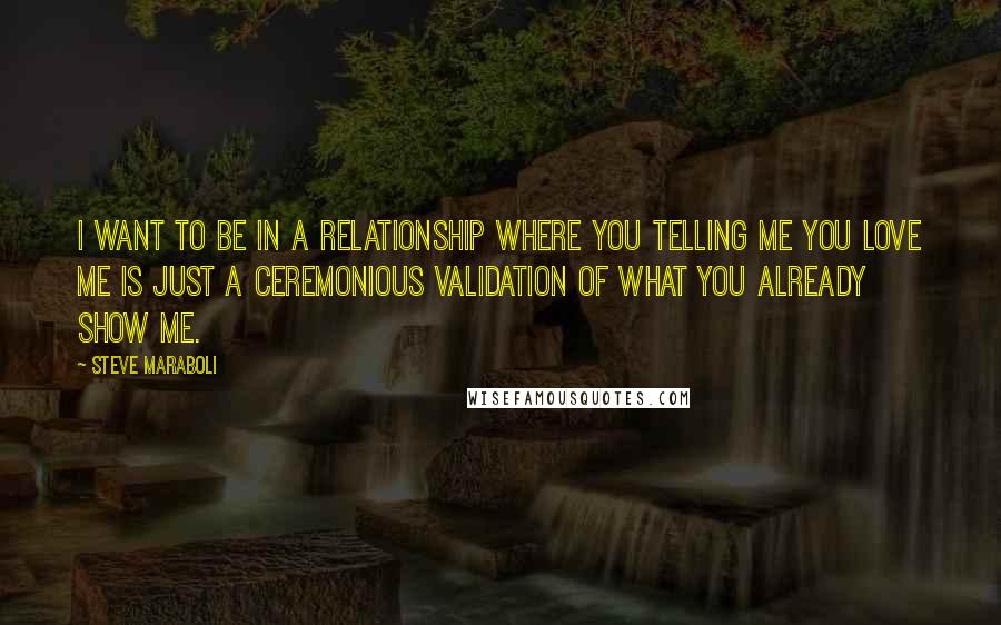 Steve Maraboli Quotes: I want to be in a relationship where you telling me you love me is just a ceremonious validation of what you already show me.