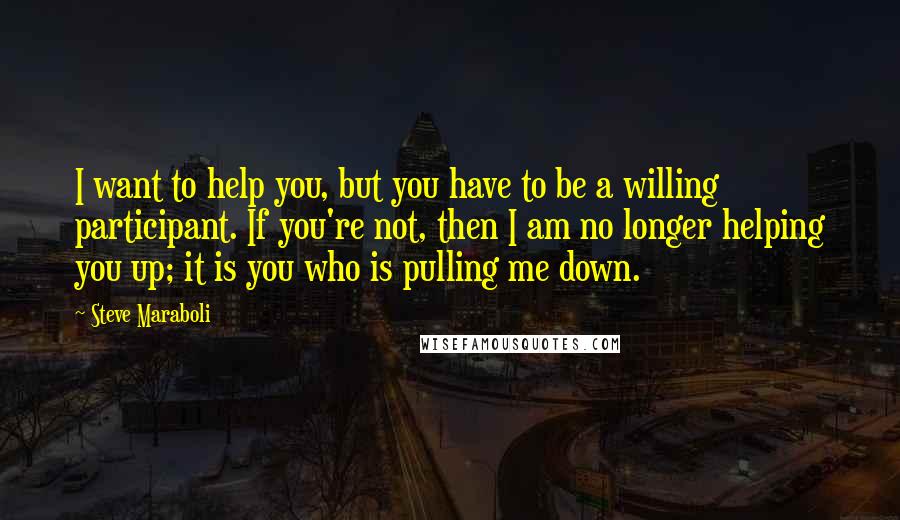 Steve Maraboli Quotes: I want to help you, but you have to be a willing participant. If you're not, then I am no longer helping you up; it is you who is pulling me down.