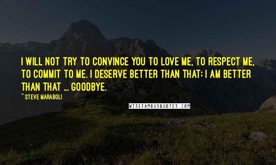 Steve Maraboli Quotes: I will not try to convince you to love me, to respect me, to commit to me. I deserve better than that; I AM BETTER THAN THAT ... Goodbye.
