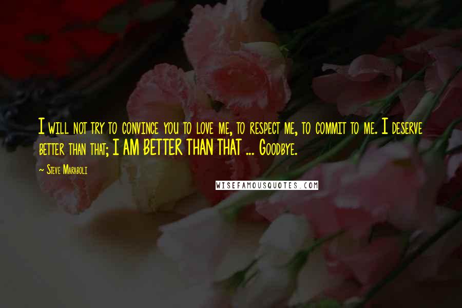 Steve Maraboli Quotes: I will not try to convince you to love me, to respect me, to commit to me. I deserve better than that; I AM BETTER THAN THAT ... Goodbye.