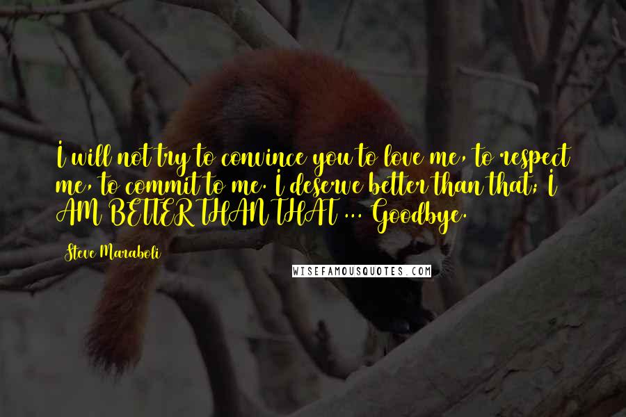 Steve Maraboli Quotes: I will not try to convince you to love me, to respect me, to commit to me. I deserve better than that; I AM BETTER THAN THAT ... Goodbye.