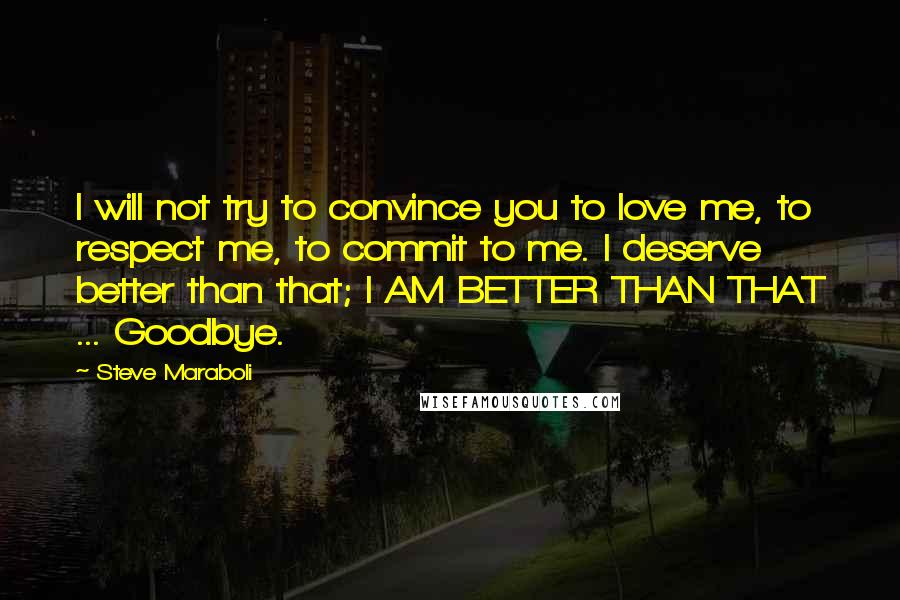 Steve Maraboli Quotes: I will not try to convince you to love me, to respect me, to commit to me. I deserve better than that; I AM BETTER THAN THAT ... Goodbye.