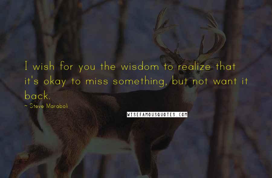 Steve Maraboli Quotes: I wish for you the wisdom to realize that it's okay to miss something, but not want it back.