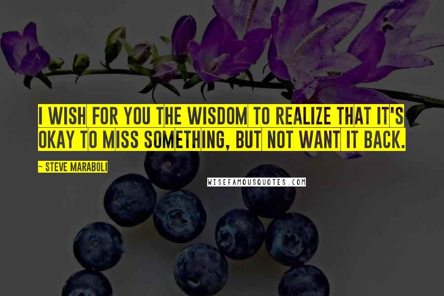 Steve Maraboli Quotes: I wish for you the wisdom to realize that it's okay to miss something, but not want it back.