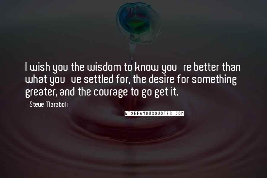 Steve Maraboli Quotes: I wish you the wisdom to know you're better than what you've settled for, the desire for something greater, and the courage to go get it.