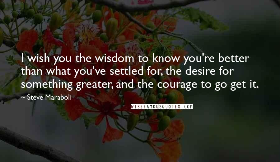 Steve Maraboli Quotes: I wish you the wisdom to know you're better than what you've settled for, the desire for something greater, and the courage to go get it.