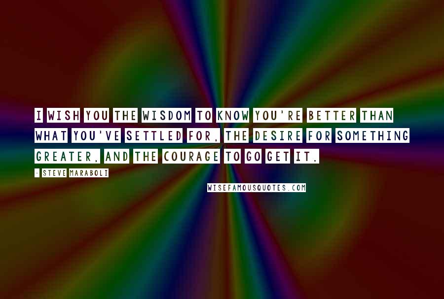 Steve Maraboli Quotes: I wish you the wisdom to know you're better than what you've settled for, the desire for something greater, and the courage to go get it.