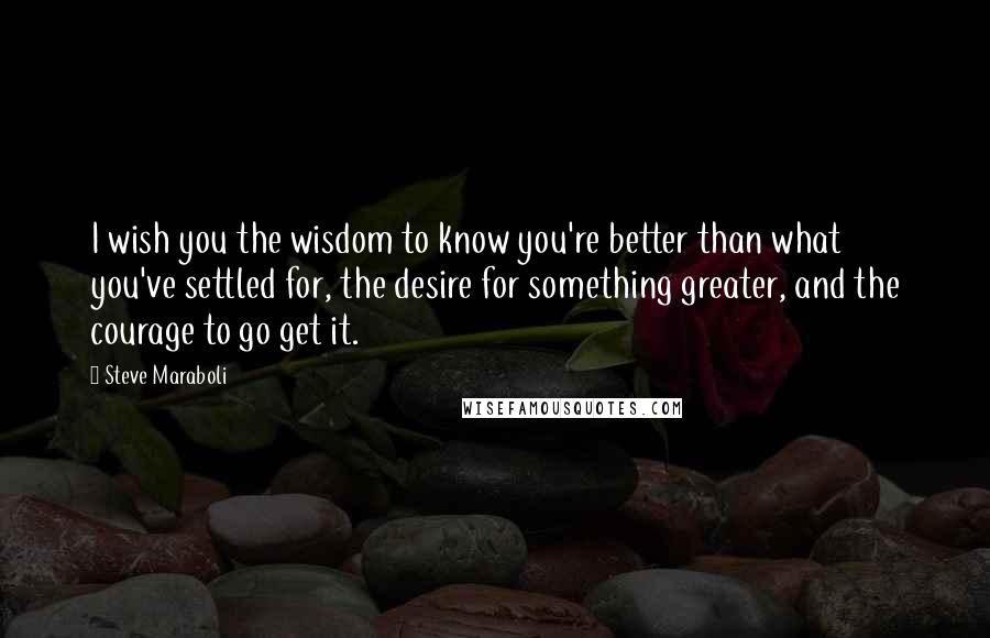 Steve Maraboli Quotes: I wish you the wisdom to know you're better than what you've settled for, the desire for something greater, and the courage to go get it.