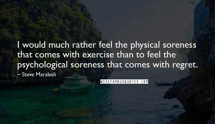 Steve Maraboli Quotes: I would much rather feel the physical soreness that comes with exercise than to feel the psychological soreness that comes with regret.