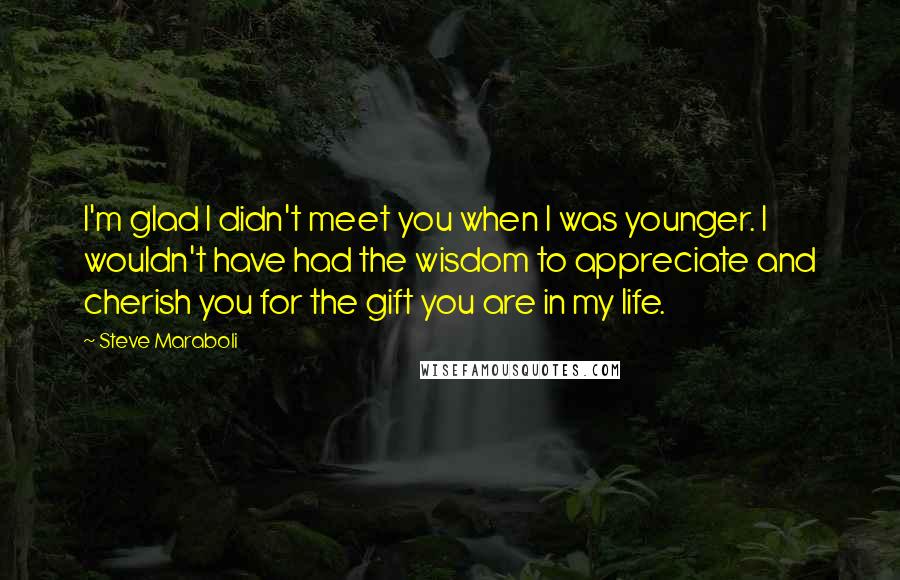 Steve Maraboli Quotes: I'm glad I didn't meet you when I was younger. I wouldn't have had the wisdom to appreciate and cherish you for the gift you are in my life.
