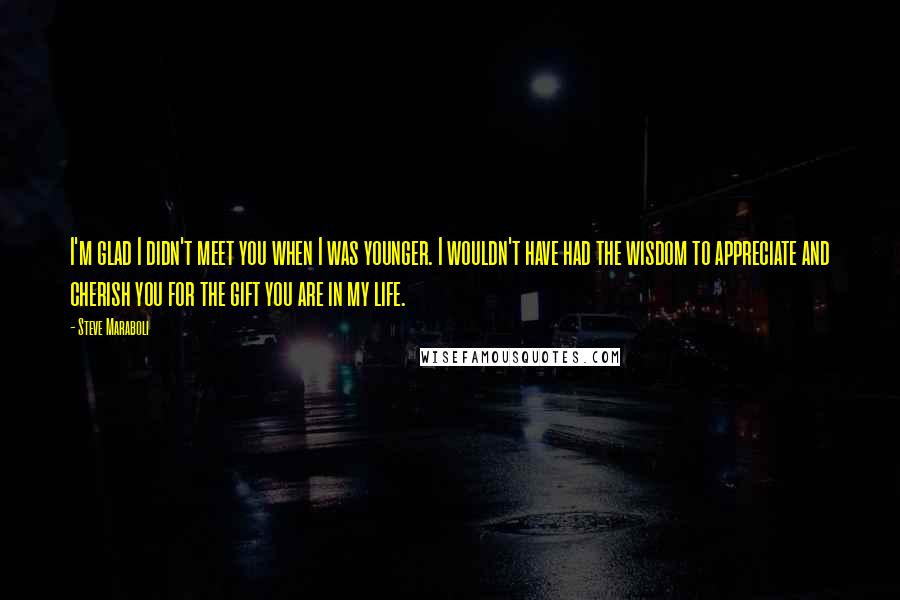 Steve Maraboli Quotes: I'm glad I didn't meet you when I was younger. I wouldn't have had the wisdom to appreciate and cherish you for the gift you are in my life.