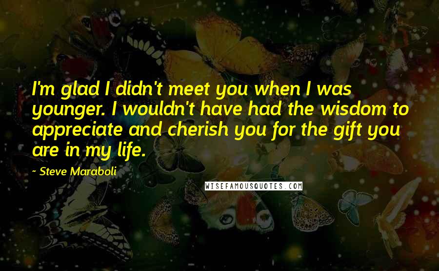 Steve Maraboli Quotes: I'm glad I didn't meet you when I was younger. I wouldn't have had the wisdom to appreciate and cherish you for the gift you are in my life.