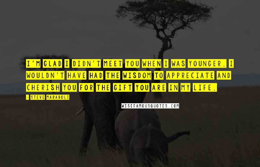 Steve Maraboli Quotes: I'm glad I didn't meet you when I was younger. I wouldn't have had the wisdom to appreciate and cherish you for the gift you are in my life.