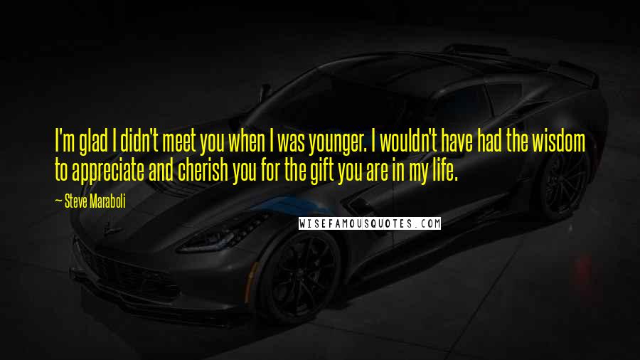 Steve Maraboli Quotes: I'm glad I didn't meet you when I was younger. I wouldn't have had the wisdom to appreciate and cherish you for the gift you are in my life.