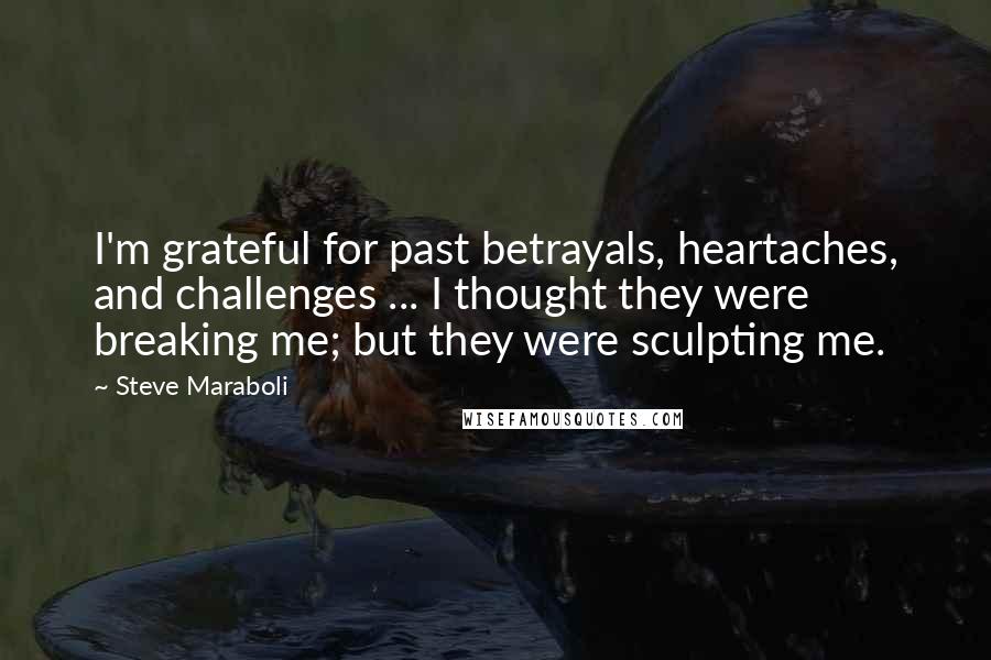 Steve Maraboli Quotes: I'm grateful for past betrayals, heartaches, and challenges ... I thought they were breaking me; but they were sculpting me.