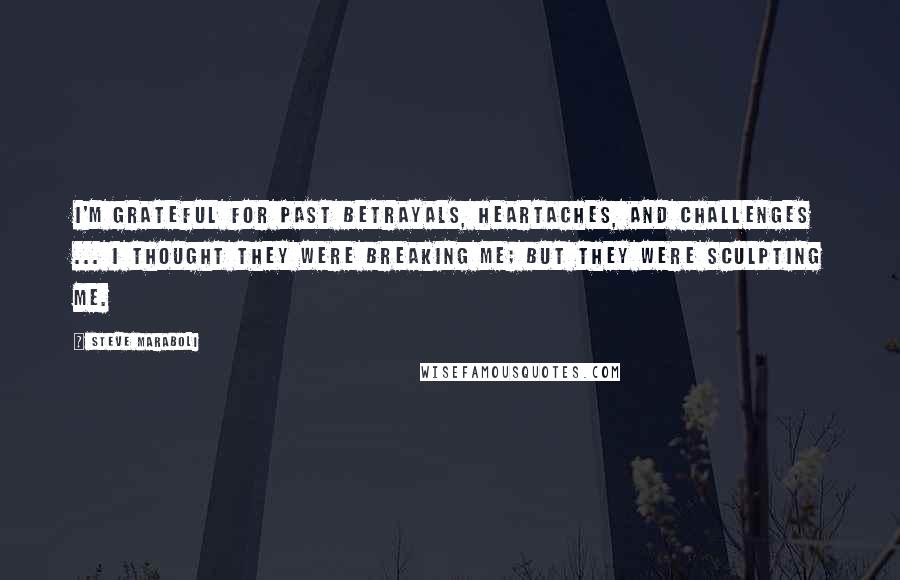 Steve Maraboli Quotes: I'm grateful for past betrayals, heartaches, and challenges ... I thought they were breaking me; but they were sculpting me.