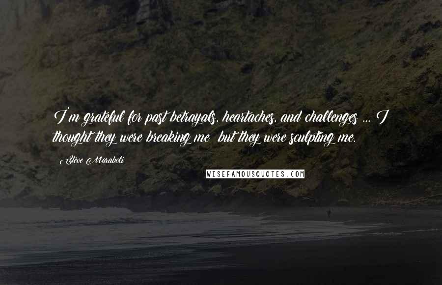 Steve Maraboli Quotes: I'm grateful for past betrayals, heartaches, and challenges ... I thought they were breaking me; but they were sculpting me.