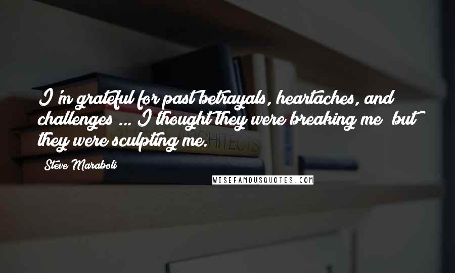 Steve Maraboli Quotes: I'm grateful for past betrayals, heartaches, and challenges ... I thought they were breaking me; but they were sculpting me.