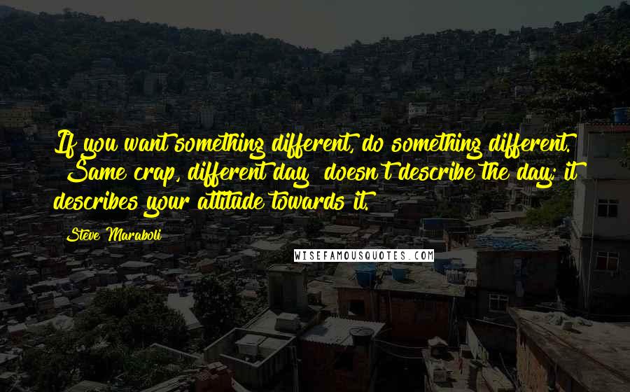 Steve Maraboli Quotes: If you want something different, do something different. "Same crap, different day" doesn't describe the day; it describes your attitude towards it.