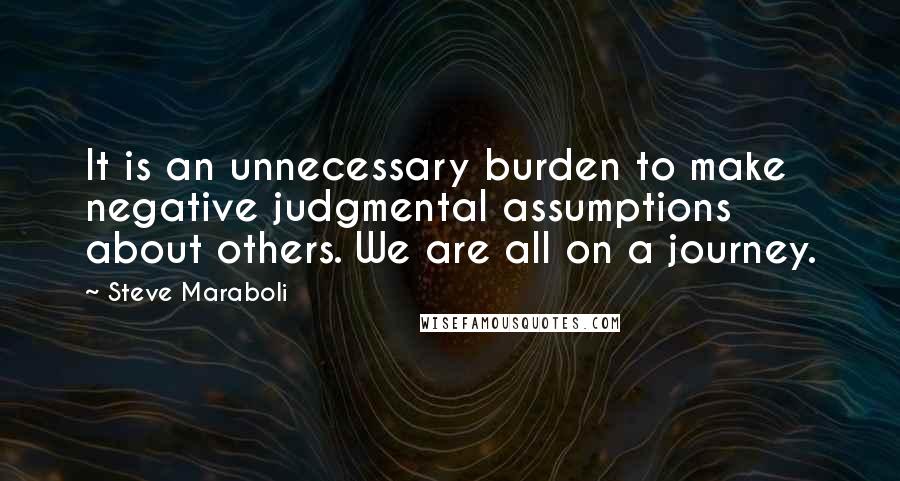Steve Maraboli Quotes: It is an unnecessary burden to make negative judgmental assumptions about others. We are all on a journey.