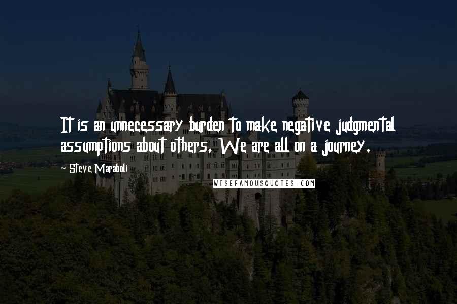 Steve Maraboli Quotes: It is an unnecessary burden to make negative judgmental assumptions about others. We are all on a journey.