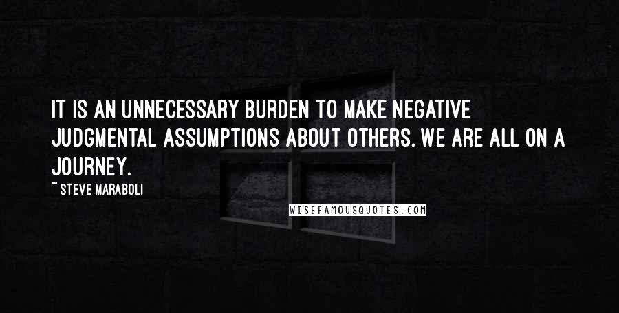 Steve Maraboli Quotes: It is an unnecessary burden to make negative judgmental assumptions about others. We are all on a journey.