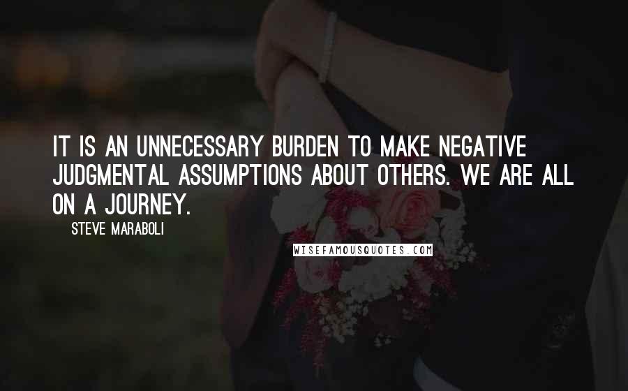 Steve Maraboli Quotes: It is an unnecessary burden to make negative judgmental assumptions about others. We are all on a journey.