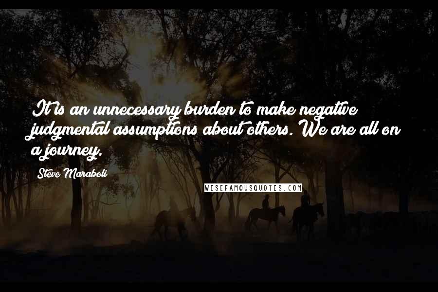 Steve Maraboli Quotes: It is an unnecessary burden to make negative judgmental assumptions about others. We are all on a journey.