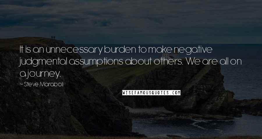 Steve Maraboli Quotes: It is an unnecessary burden to make negative judgmental assumptions about others. We are all on a journey.