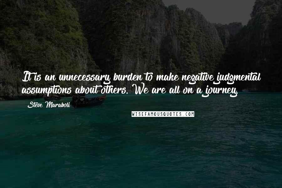 Steve Maraboli Quotes: It is an unnecessary burden to make negative judgmental assumptions about others. We are all on a journey.