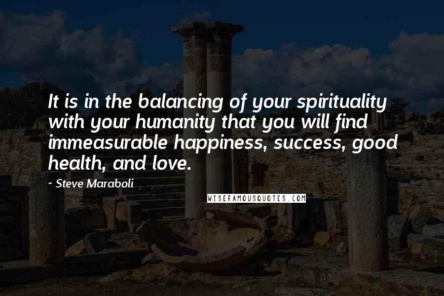 Steve Maraboli Quotes: It is in the balancing of your spirituality with your humanity that you will find immeasurable happiness, success, good health, and love.