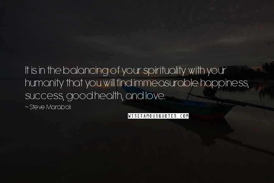 Steve Maraboli Quotes: It is in the balancing of your spirituality with your humanity that you will find immeasurable happiness, success, good health, and love.