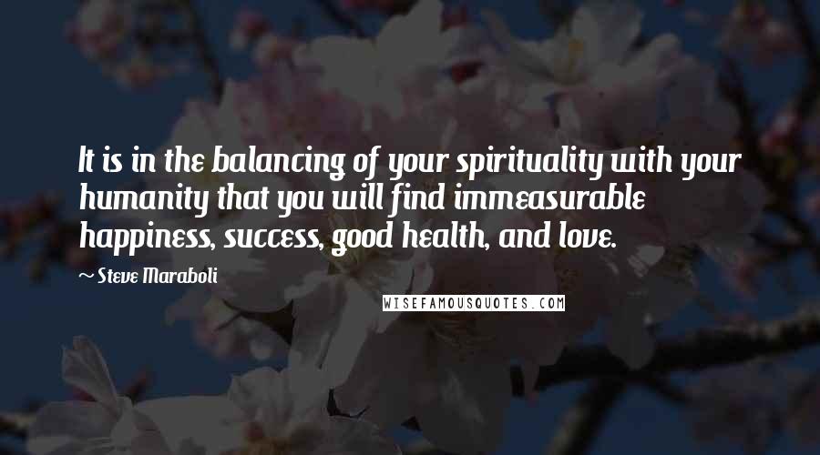 Steve Maraboli Quotes: It is in the balancing of your spirituality with your humanity that you will find immeasurable happiness, success, good health, and love.