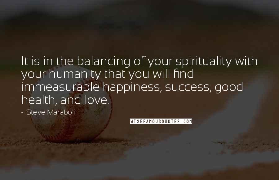 Steve Maraboli Quotes: It is in the balancing of your spirituality with your humanity that you will find immeasurable happiness, success, good health, and love.