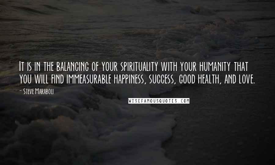 Steve Maraboli Quotes: It is in the balancing of your spirituality with your humanity that you will find immeasurable happiness, success, good health, and love.