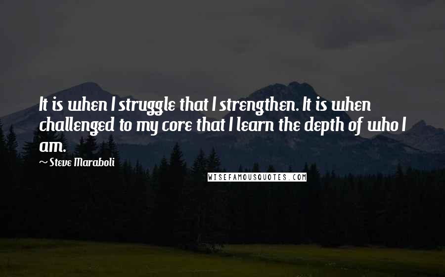 Steve Maraboli Quotes: It is when I struggle that I strengthen. It is when challenged to my core that I learn the depth of who I am.