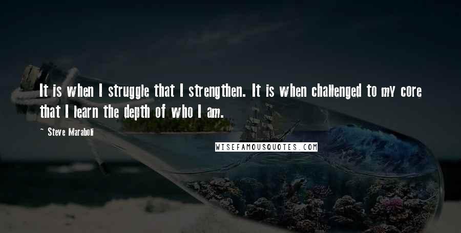 Steve Maraboli Quotes: It is when I struggle that I strengthen. It is when challenged to my core that I learn the depth of who I am.