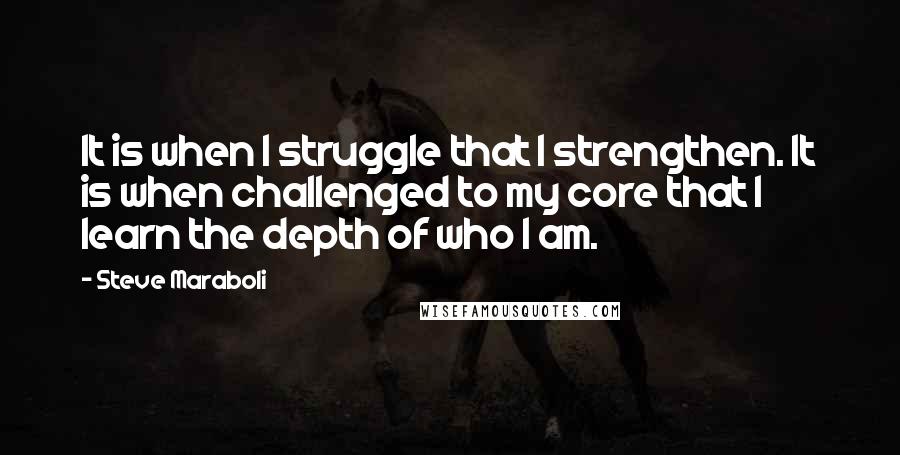 Steve Maraboli Quotes: It is when I struggle that I strengthen. It is when challenged to my core that I learn the depth of who I am.