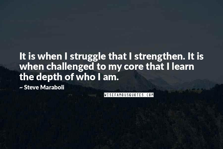 Steve Maraboli Quotes: It is when I struggle that I strengthen. It is when challenged to my core that I learn the depth of who I am.