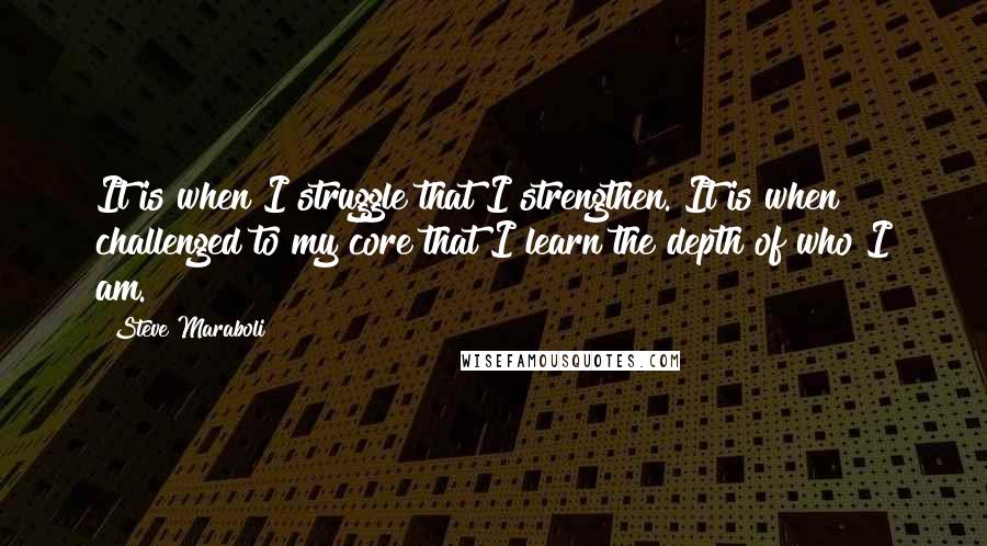 Steve Maraboli Quotes: It is when I struggle that I strengthen. It is when challenged to my core that I learn the depth of who I am.