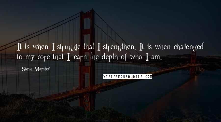 Steve Maraboli Quotes: It is when I struggle that I strengthen. It is when challenged to my core that I learn the depth of who I am.