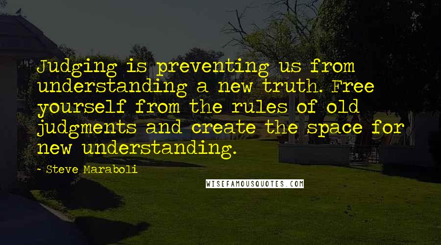 Steve Maraboli Quotes: Judging is preventing us from understanding a new truth. Free yourself from the rules of old judgments and create the space for new understanding.