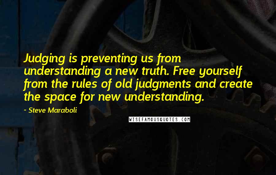 Steve Maraboli Quotes: Judging is preventing us from understanding a new truth. Free yourself from the rules of old judgments and create the space for new understanding.