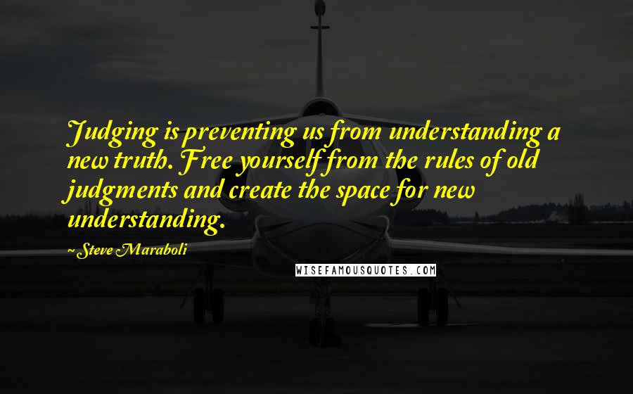 Steve Maraboli Quotes: Judging is preventing us from understanding a new truth. Free yourself from the rules of old judgments and create the space for new understanding.